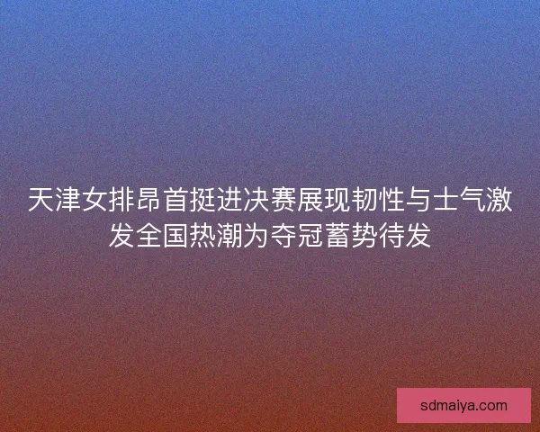 天津女排昂首挺进决赛展现韧性与士气激发全国热潮为夺冠蓄势待发