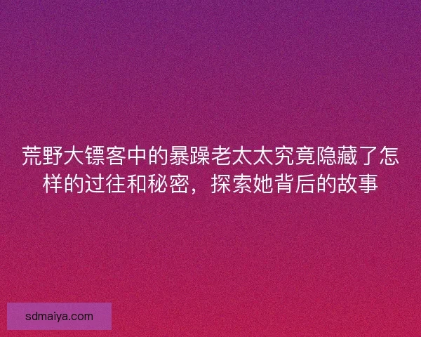荒野大镖客中的暴躁老太太究竟隐藏了怎样的过往和秘密，探索她背后的故事