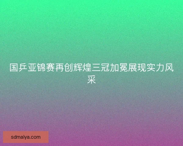 国乒亚锦赛再创辉煌三冠加冕展现实力风采