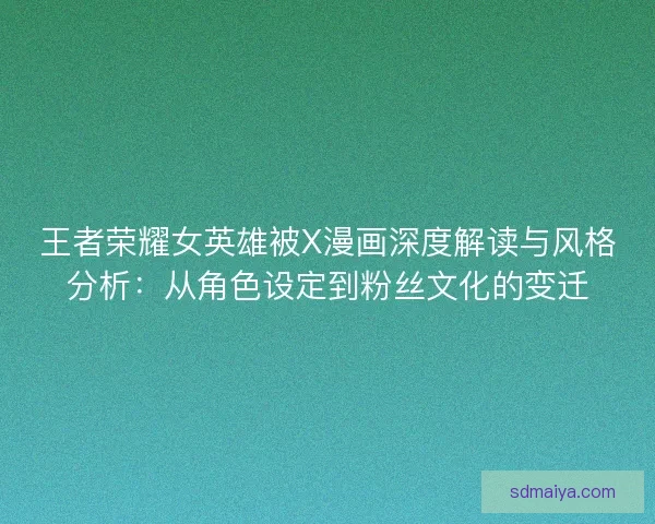 王者荣耀女英雄被X漫画深度解读与风格分析：从角色设定到粉丝文化的变迁