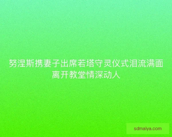 努涅斯携妻子出席若塔守灵仪式泪流满面离开教堂情深动人