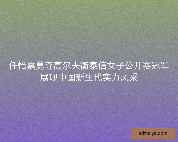 任怡嘉勇夺高尔夫衡泰信女子公开赛冠军展现中国新生代实力风采