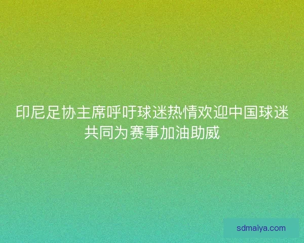 印尼足协主席呼吁球迷热情欢迎中国球迷共同为赛事加油助威