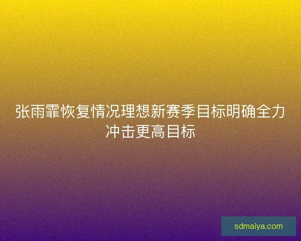 张雨霏恢复情况理想新赛季目标明确全力冲击更高目标