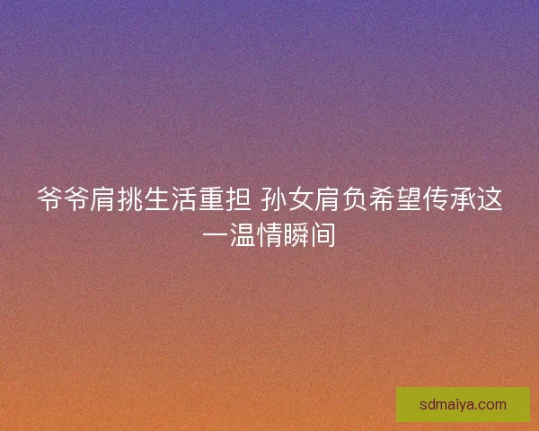 爷爷肩挑生活重担 孙女肩负希望传承这一温情瞬间