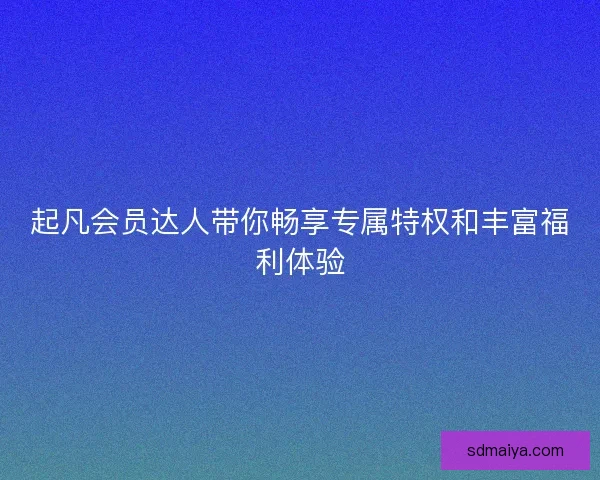 起凡会员达人带你畅享专属特权和丰富福利体验 起凡会员达人带你畅享专属特权和丰富福利体验