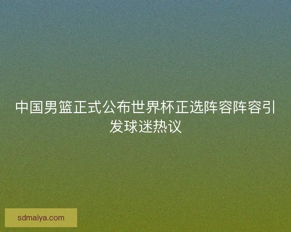 中国男篮正式公布世界杯正选阵容阵容引发球迷热议