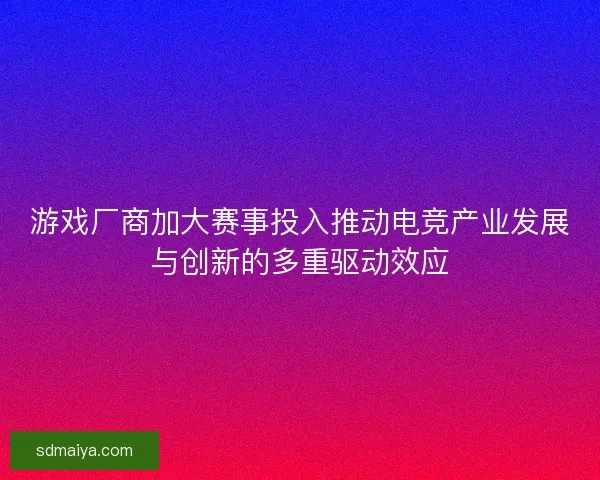 游戏厂商加大赛事投入推动电竞产业发展与创新的多重驱动效应 游戏厂商加大赛事投入推动电竞产业发展与创新的多重驱动效应