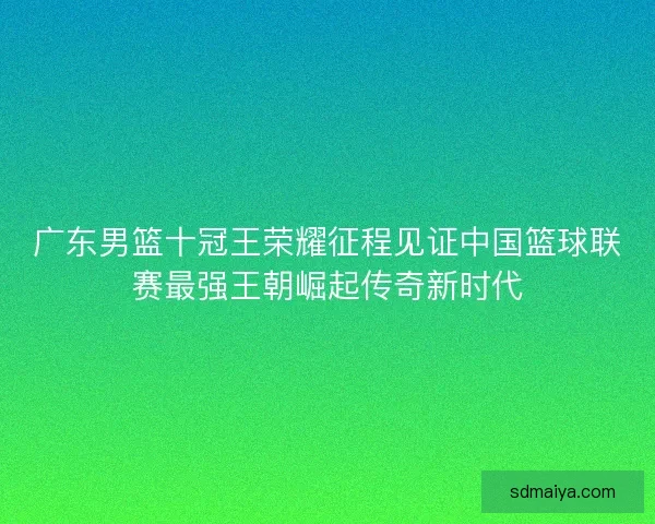 广东男篮十冠王荣耀征程见证中国篮球联赛最强王朝崛起传奇新时代