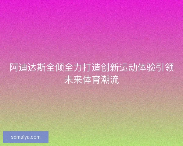 阿迪达斯全倾全力打造创新运动体验引领未来体育潮流 阿迪达斯全倾全力打造创新运动体验引领未来体育潮流