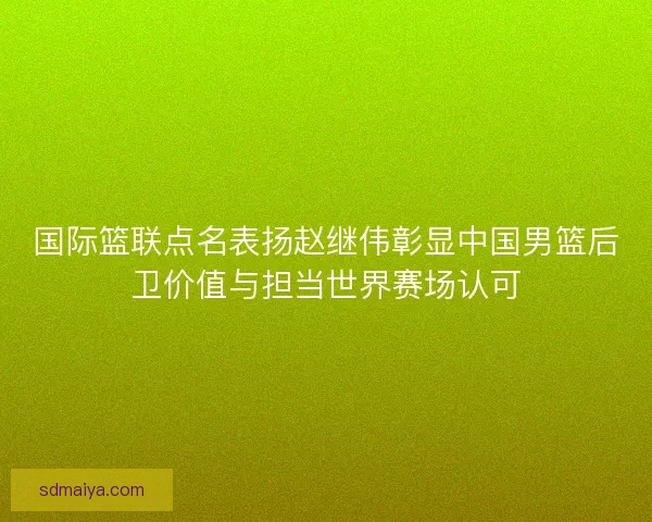 国际篮联点名表扬赵继伟彰显中国男篮后卫价值与担当世界赛场认可