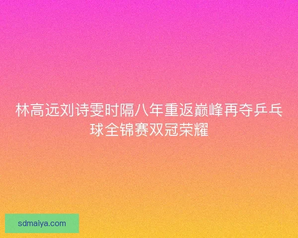 林高远刘诗雯时隔八年重返巅峰再夺乒乓球全锦赛双冠荣耀