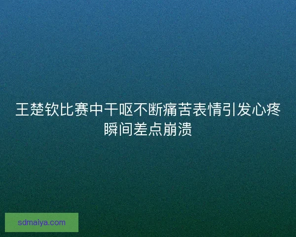王楚钦比赛中干呕不断痛苦表情引发心疼瞬间差点崩溃