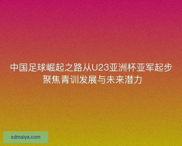中国足球崛起之路从U23亚洲杯亚军起步 聚焦青训发展与未来潜力 中国足球崛起之路从U23亚洲杯亚军起步 聚焦青训发展与未来潜力