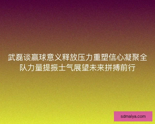 武磊谈赢球意义释放压力重塑信心凝聚全队力量提振士气展望未来拼搏前行 武磊谈赢球意义释放压力重塑信心凝聚全队力量提振士气展望未来拼搏前行