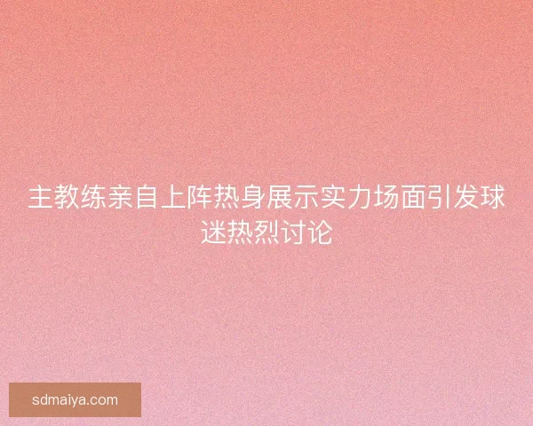 主教练亲自上阵热身展示实力场面引发球迷热烈讨论