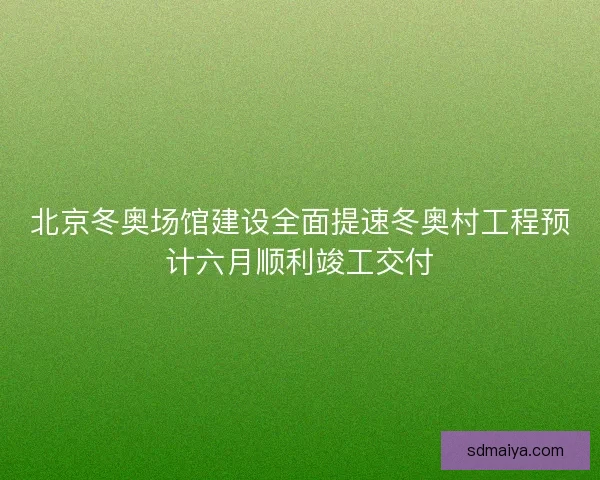 北京冬奥场馆建设全面提速冬奥村工程预计六月顺利竣工交付